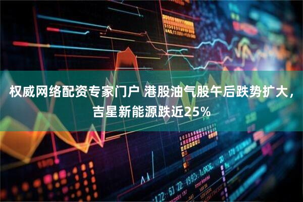 权威网络配资专家门户 港股油气股午后跌势扩大，吉星新能源跌近25%