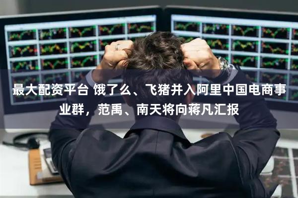 最大配资平台 饿了么、飞猪并入阿里中国电商事业群，范禹、南天将向蒋凡汇报
