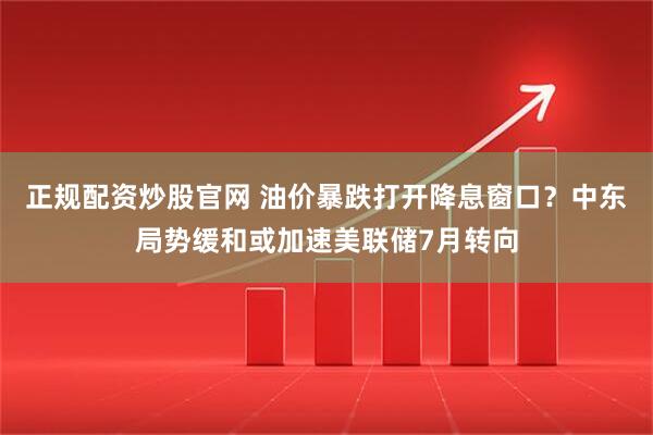 正规配资炒股官网 油价暴跌打开降息窗口？中东局势缓和或加速美联储7月转向