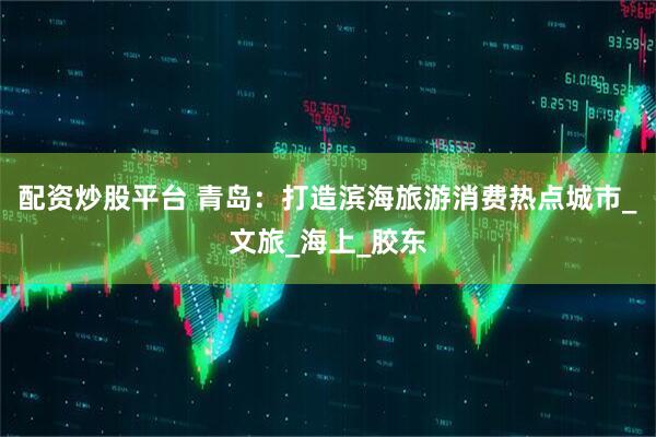 配资炒股平台 青岛：打造滨海旅游消费热点城市_文旅_海上_胶东