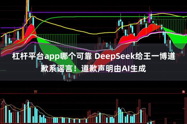 杠杆平台app哪个可靠 DeepSeek给王一博道歉系谣言！道歉声明由AI生成