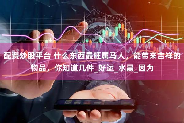 配资炒股平台 什么东西最旺属马人，能带来吉祥的物品，你知道几件_好运_水晶_因为