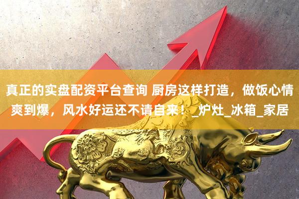 真正的实盘配资平台查询 厨房这样打造，做饭心情爽到爆，风水好运还不请自来！_炉灶_冰箱_家居
