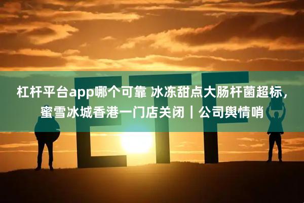 杠杆平台app哪个可靠 冰冻甜点大肠杆菌超标，蜜雪冰城香港一门店关闭｜公司舆情哨
