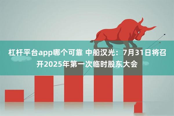 杠杆平台app哪个可靠 中船汉光：7月31日将召开2025年第一次临时股东大会