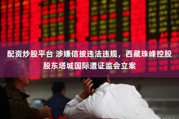 配资炒股平台 涉嫌信披违法违规，西藏珠峰控股股东塔城国际遭证监会立案