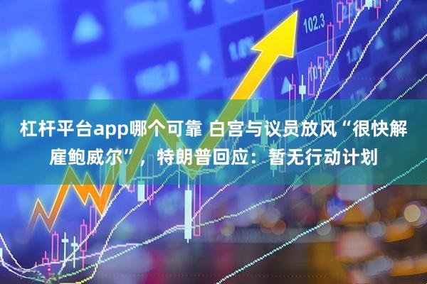 杠杆平台app哪个可靠 白宫与议员放风“很快解雇鲍威尔”，特朗普回应：暂无行动计划