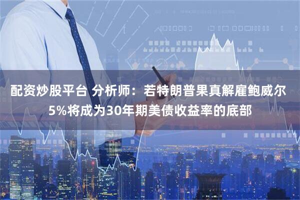 配资炒股平台 分析师：若特朗普果真解雇鲍威尔 5%将成为30年期美债收益率的底部