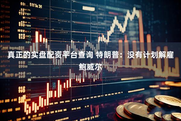 真正的实盘配资平台查询 特朗普：没有计划解雇鲍威尔