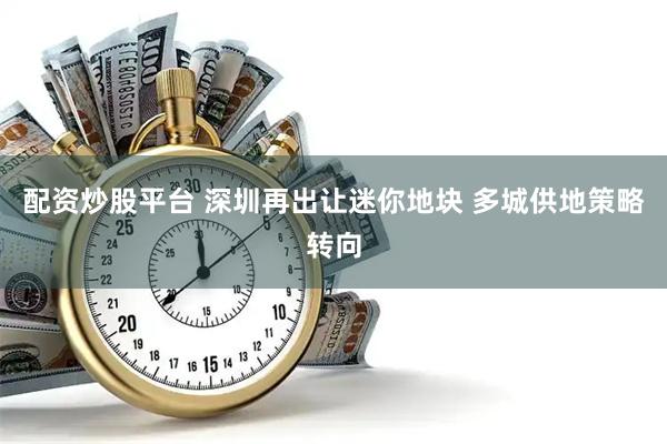 配资炒股平台 深圳再出让迷你地块 多城供地策略转向