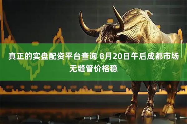 真正的实盘配资平台查询 8月20日午后成都市场无缝管价格稳