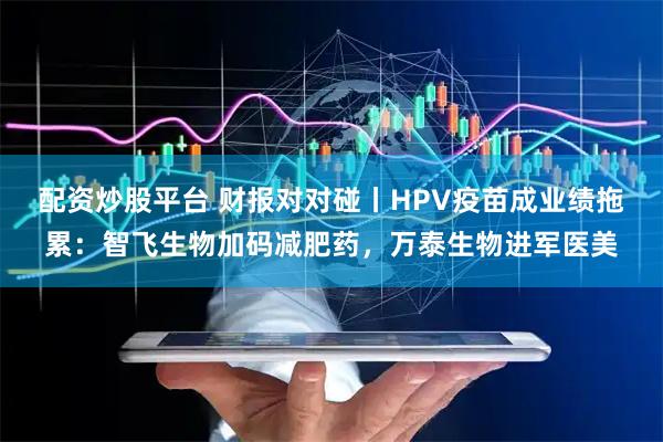 配资炒股平台 财报对对碰丨HPV疫苗成业绩拖累：智飞生物加码减肥药，万泰生物进军医美
