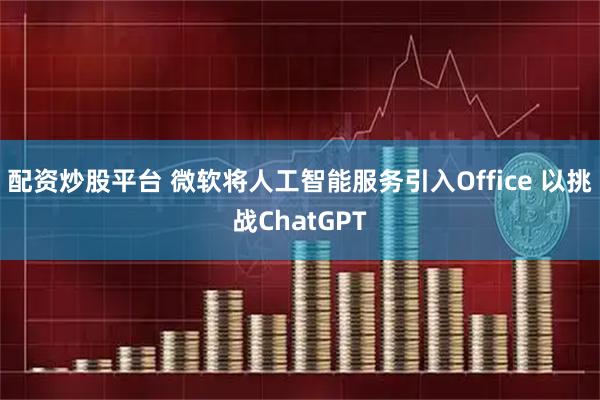 配资炒股平台 微软将人工智能服务引入Office 以挑战ChatGPT