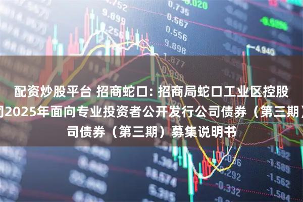 配资炒股平台 招商蛇口: 招商局蛇口工业区控股股份有限公司2025年面向专业投资者公开发行公司债券（第三期）募集说明书
