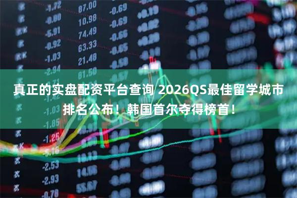 真正的实盘配资平台查询 2026QS最佳留学城市排名公布！韩国首尔夺得榜首！