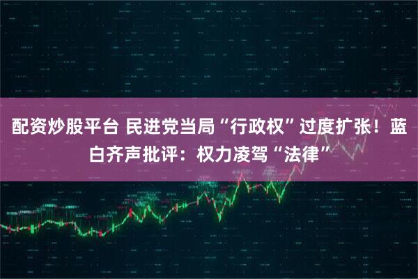 配资炒股平台 民进党当局“行政权”过度扩张！蓝白齐声批评：权力凌驾“法律”