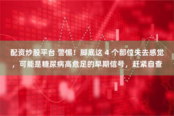 配资炒股平台 警惕！脚底这 4 个部位失去感觉，可能是糖尿病高危足的早期信号，赶紧自查