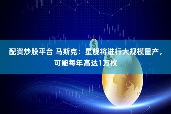 配资炒股平台 马斯克：星舰将进行大规模量产，可能每年高达1万枚