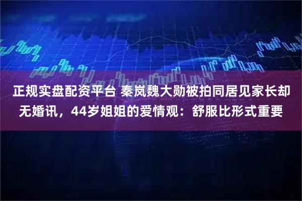 正规实盘配资平台 秦岚魏大勋被拍同居见家长却无婚讯，44岁姐姐的爱情观：舒服比形式重要