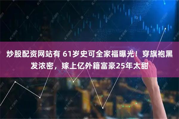 炒股配资网站有 61岁史可全家福曝光！穿旗袍黑发浓密，嫁上亿外籍富豪25年太甜