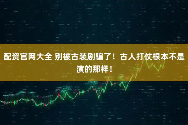 配资官网大全 别被古装剧骗了！古人打仗根本不是演的那样！