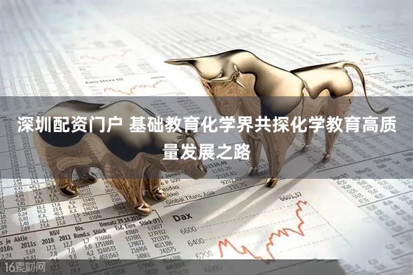 深圳配资门户 基础教育化学界共探化学教育高质量发展之路