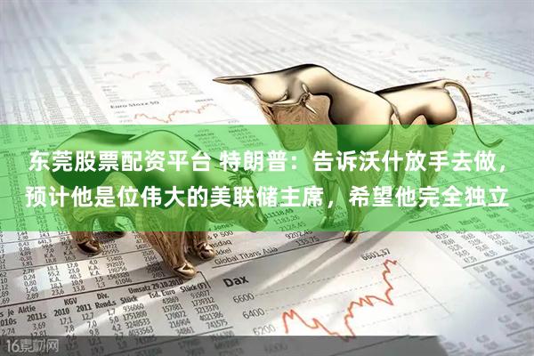 东莞股票配资平台 特朗普：告诉沃什放手去做，预计他是位伟大的美联储主席，希望他完全独立
