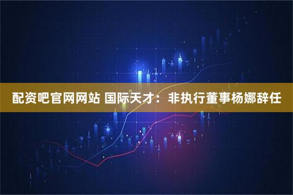 配资吧官网网站 国际天才：非执行董事杨娜辞任